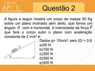 Questão 2
A figura a seguir mostra um corpo de massa 50 Kg
sobre um plano inclinado sem atrito, que forma um
ângulo AA com a horizontal. A intensidade da força F
que fará o corpo subir o plano com aceleração
constante de 2 m/s2 é:
                     Dados g= 10m/s2; sem (0) = 0,6
                     a)50 N
                     b)100 N
                     c) 200 N
                     d)300 N
                     e)400 N
 