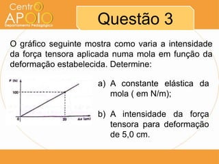 Questão 3
O gráfico seguinte mostra como varia a intensidade
da força tensora aplicada numa mola em função da
deformação estabelecida. Determine:

                     a) A constante elástica da
                        mola ( em N/m);

                     b) A intensidade da força
                        tensora para deformação
                        de 5,0 cm.
 