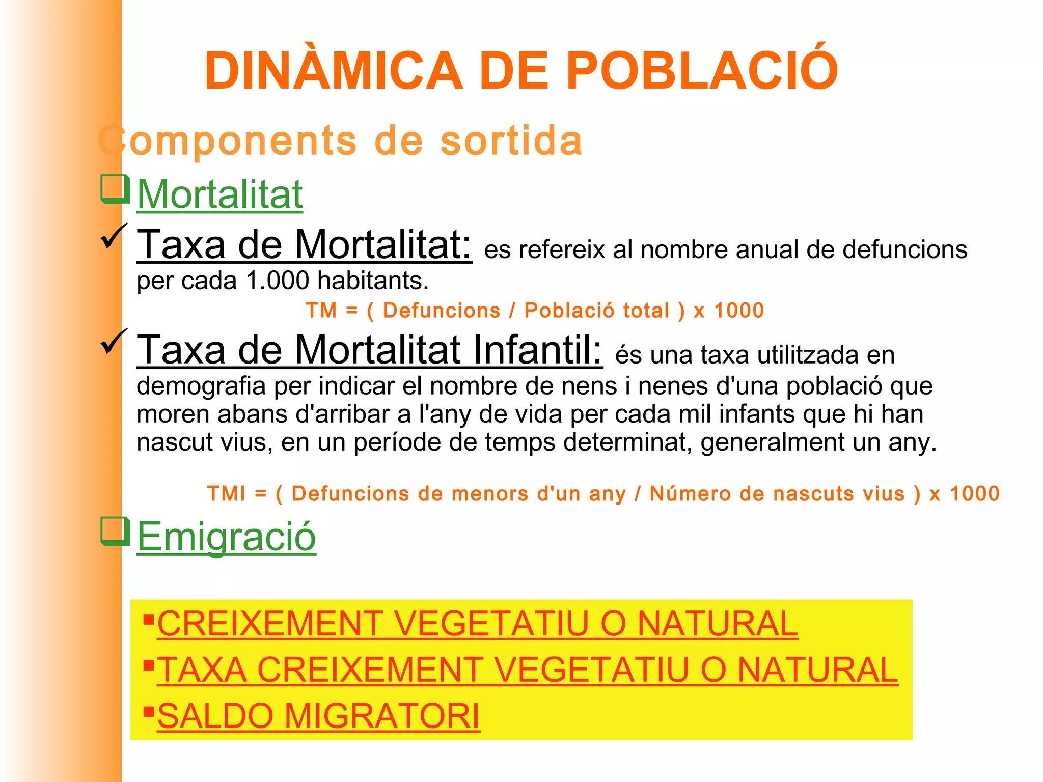 DINÀMICA DE POBLACIÓ
Components de sortida
 Mortalitat
 Taxa de Mortalitat: es refereix al nombre anual de defuncions
  per cada 1.000 habitants.
                TM = ( Defuncions / Població total ) x 1000

 Taxa de Mortalitat Infantil: és una taxa utilitzada en
  demografia per indicar el nombre de nens i nenes d'una població que
  moren abans d'arribar a l'any de vida per cada mil infants que hi han
  nascut vius, en un període de temps determinat, generalment un any.
        TMI = ( Defuncions de menors d'un any / Número de nascuts vius ) x 1000

 Emigració

   CREIXEMENT VEGETATIU O NATURAL
   TAXA CREIXEMENT VEGETATIU O NATURAL
   SALDO MIGRATORI
 