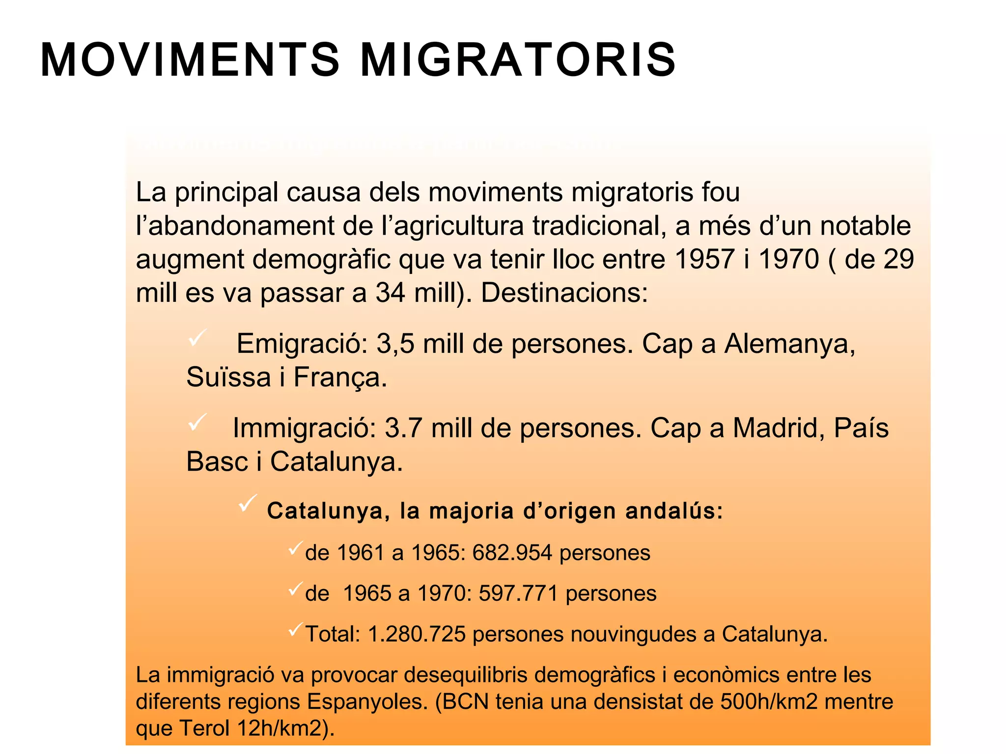 MOVIMENTS MIGRATORIS
   Moviments migratoris a partir del 1950:
   La principal causa dels moviments migratoris fou
   l’abandonament de l’agricultura tradicional, a més d’un notable
   augment demogràfic que va tenir lloc entre 1957 i 1970 ( de 29
   mill es va passar a 34 mill). Destinacions:
        Emigració: 3,5 mill de persones. Cap a Alemanya,
       Suïssa i França.
        Immigració: 3.7 mill de persones. Cap a Madrid, País
       Basc i Catalunya.
             Catalunya, la majoria d’origen andalús:
                 de 1961 a 1965: 682.954 persones
                 de 1965 a 1970: 597.771 persones
                 Total: 1.280.725 persones nouvingudes a Catalunya.
   La immigració va provocar desequilibris demogràfics i econòmics entre les
   diferents regions Espanyoles. (BCN tenia una densistat de 500h/km2 mentre
   que Terol 12h/km2).
 