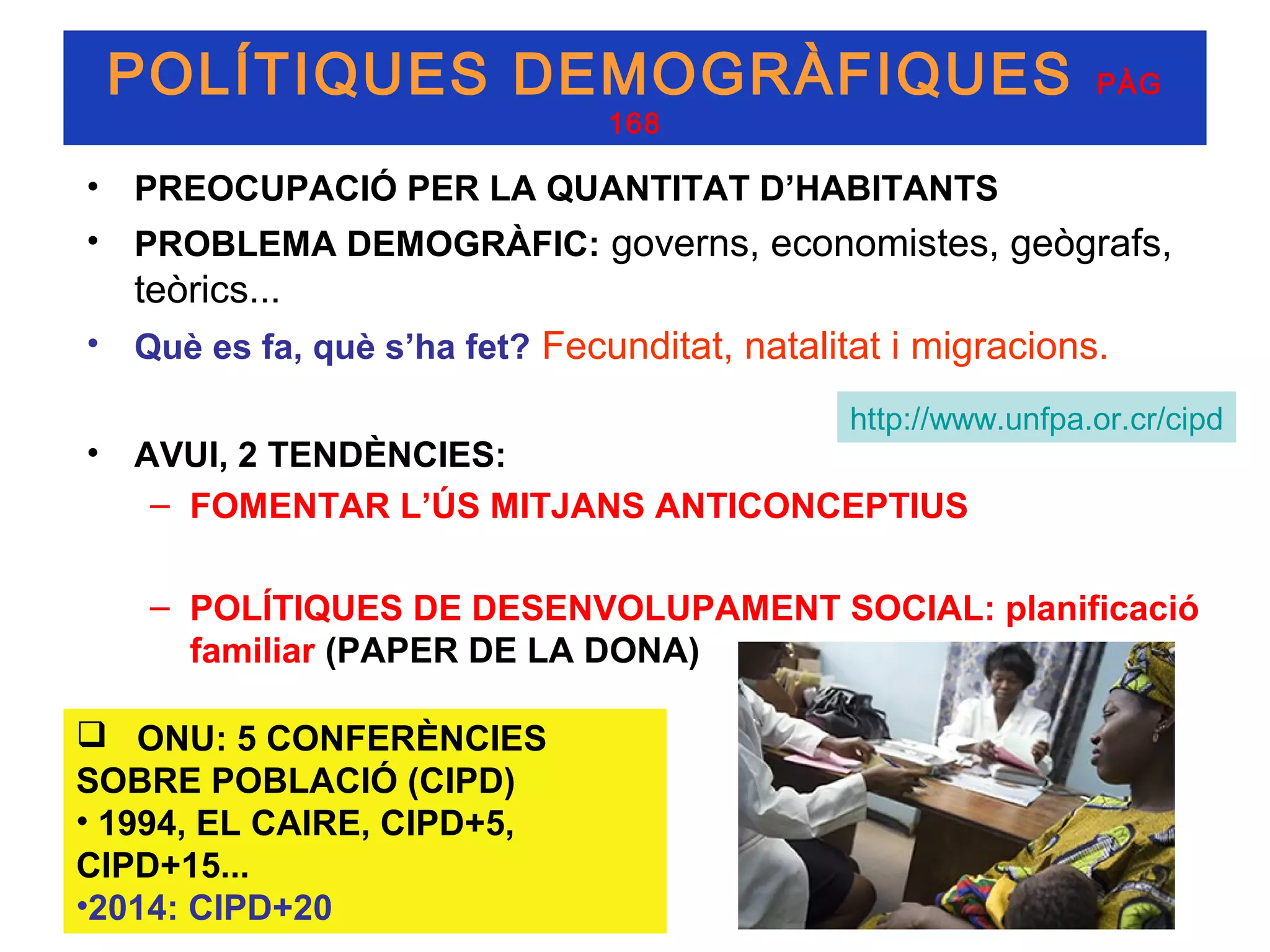 POLÍTIQUES DEMOGRÀFIQUES                                      PÀG
                               168

• PREOCUPACIÓ PER LA QUANTITAT D’HABITANTS
• PROBLEMA DEMOGRÀFIC: governs, economistes, geògrafs,
   teòrics...
• Què es fa, què s’ha fet? Fecunditat, natalitat i migracions.

                                              http://www.unfpa.or.cr/cipd
• AVUI, 2 TENDÈNCIES:
   – FOMENTAR L’ÚS MITJANS ANTICONCEPTIUS

    – POLÍTIQUES DE DESENVOLUPAMENT SOCIAL: planificació
      familiar (PAPER DE LA DONA)

 ONU: 5 CONFERÈNCIES
SOBRE POBLACIÓ (CIPD)
• 1994, EL CAIRE, CIPD+5,
CIPD+15...
•2014: CIPD+20
 