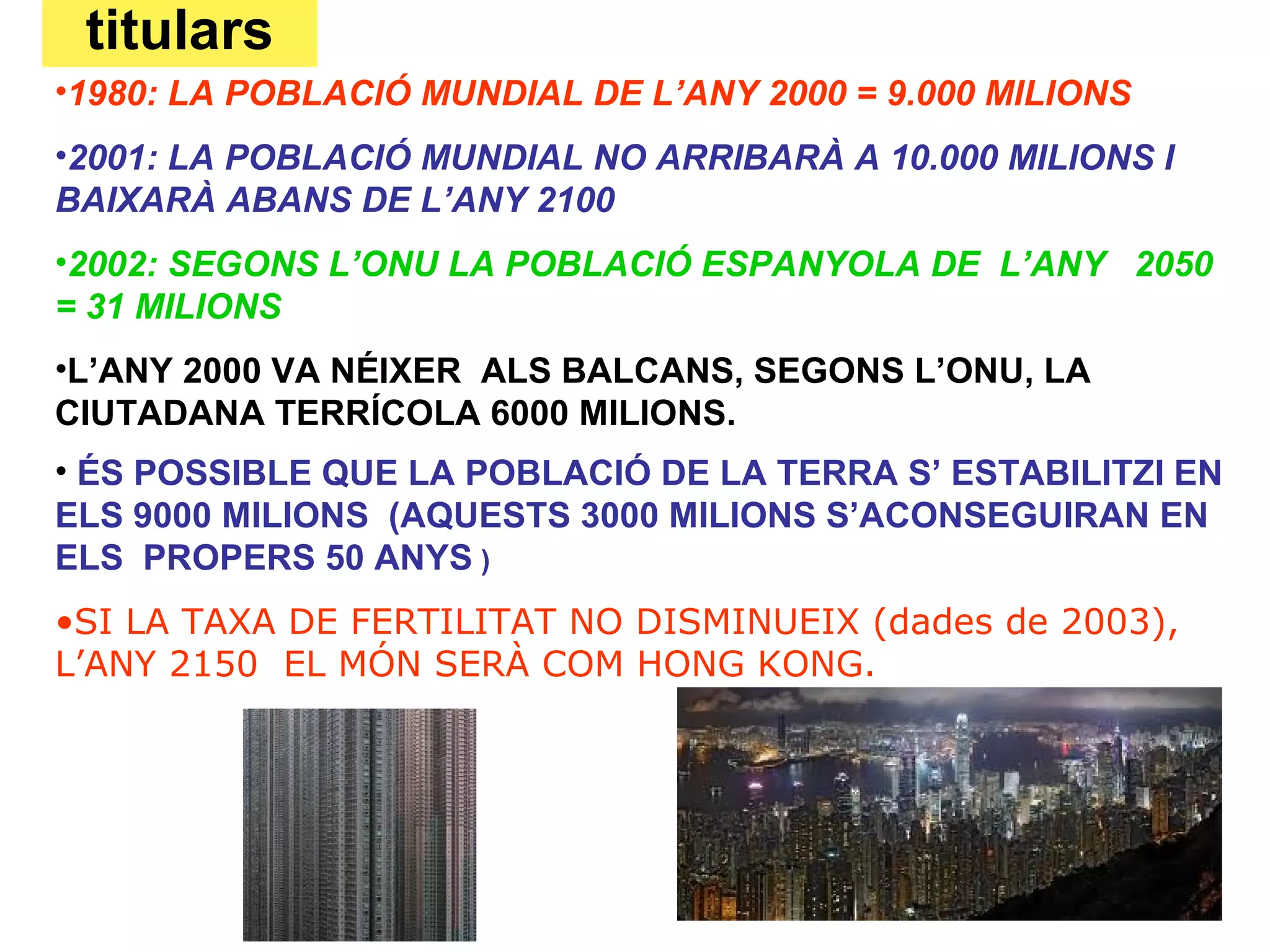 titulars
•1980: LA POBLACIÓ MUNDIAL DE L’ANY 2000 = 9.000 MILIONS
•2001: LA POBLACIÓ MUNDIAL NO ARRIBARÀ A 10.000 MILIONS I
BAIXARÀ ABANS DE L’ANY 2100
•2002: SEGONS L’ONU LA POBLACIÓ ESPANYOLA DE L’ANY 2050
= 31 MILIONS
•L’ANY 2000 VA NÉIXER ALS BALCANS, SEGONS L’ONU, LA
CIUTADANA TERRÍCOLA 6000 MILIONS.
• ÉS POSSIBLE QUE LA POBLACIÓ DE LA TERRA S’ ESTABILITZI EN
ELS 9000 MILIONS (AQUESTS 3000 MILIONS S’ACONSEGUIRAN EN
ELS PROPERS 50 ANYS )
•SI LA TAXA DE FERTILITAT NO DISMINUEIX (dades de 2003),
L’ANY 2150 EL MÓN SERÀ COM HONG KONG.
 