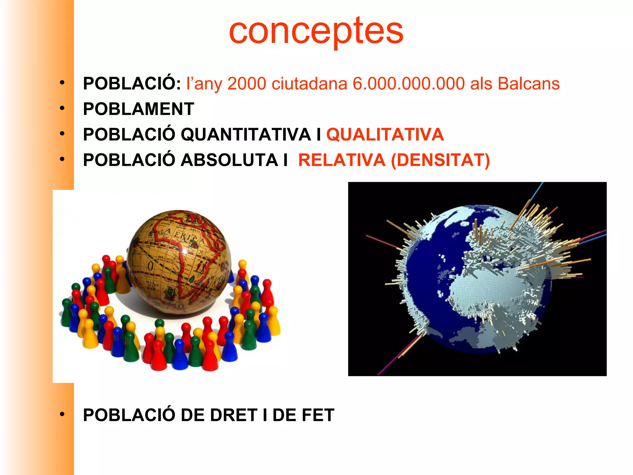 conceptes
•   POBLACIÓ: l’any 2000 ciutadana 6.000.000.000 als Balcans
•   POBLAMENT
•   POBLACIÓ QUANTITATIVA I QUALITATIVA
•   POBLACIÓ ABSOLUTA I RELATIVA (DENSITAT)




•   POBLACIÓ DE DRET I DE FET
 