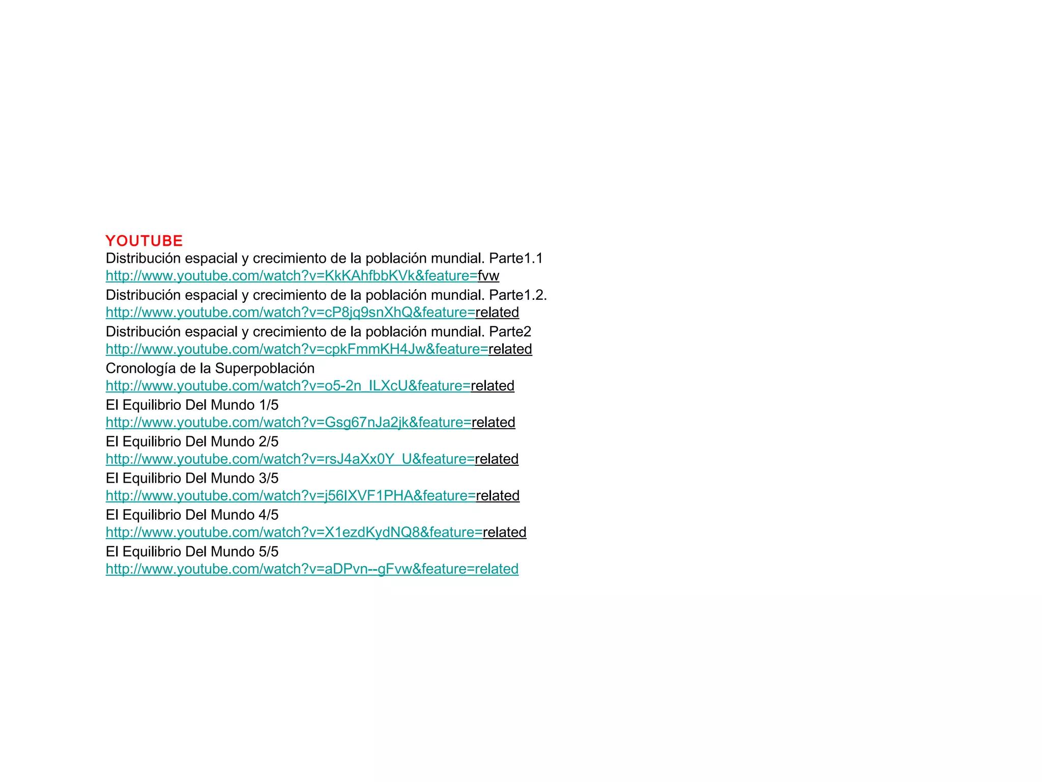 YOUTUBE
Distribución espacial y crecimiento de la población mundial. Parte1.1
http://www.youtube.com/watch?v=KkKAhfbbKVk&feature=fvw
Distribución espacial y crecimiento de la población mundial. Parte1.2.
http://www.youtube.com/watch?v=cP8jq9snXhQ&feature=related
Distribución espacial y crecimiento de la población mundial. Parte2
http://www.youtube.com/watch?v=cpkFmmKH4Jw&feature=related
Cronología de la Superpoblación
http://www.youtube.com/watch?v=o5-2n_ILXcU&feature=related
El Equilibrio Del Mundo 1/5
http://www.youtube.com/watch?v=Gsg67nJa2jk&feature=related
El Equilibrio Del Mundo 2/5
http://www.youtube.com/watch?v=rsJ4aXx0Y_U&feature=related
El Equilibrio Del Mundo 3/5
http://www.youtube.com/watch?v=j56IXVF1PHA&feature=related
El Equilibrio Del Mundo 4/5
http://www.youtube.com/watch?v=X1ezdKydNQ8&feature=related
El Equilibrio Del Mundo 5/5
http://www.youtube.com/watch?v=aDPvn--gFvw&feature=related
 