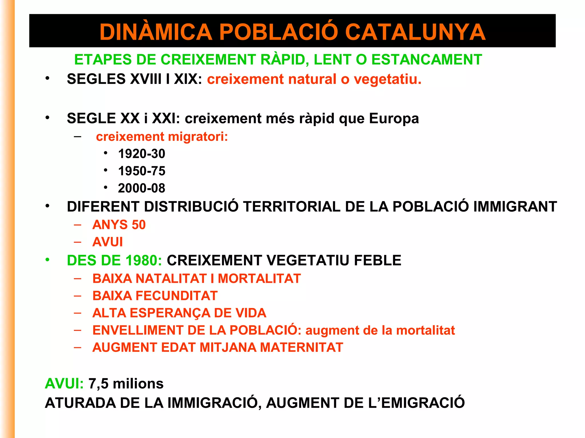 DINÀMICA POBLACIÓ CATALUNYA
     ETAPES DE CREIXEMENT RÀPID, LENT O ESTANCAMENT
•   SEGLES XVIII I XIX: creixement natural o vegetatiu.

•   SEGLE XX i XXI: creixement més ràpid que Europa
    –   creixement migratori:
         • 1920-30
         • 1950-75
         • 2000-08
•   DIFERENT DISTRIBUCIÓ TERRITORIAL DE LA POBLACIÓ IMMIGRANT
    – ANYS 50
    – AVUI
•   DES DE 1980: CREIXEMENT VEGETATIU FEBLE
    –   BAIXA NATALITAT I MORTALITAT
    –   BAIXA FECUNDITAT
    –   ALTA ESPERANÇA DE VIDA
    –   ENVELLIMENT DE LA POBLACIÓ: augment de la mortalitat
    –   AUGMENT EDAT MITJANA MATERNITAT

AVUI: 7,5 milions
ATURADA DE LA IMMIGRACIÓ, AUGMENT DE L’EMIGRACIÓ
 