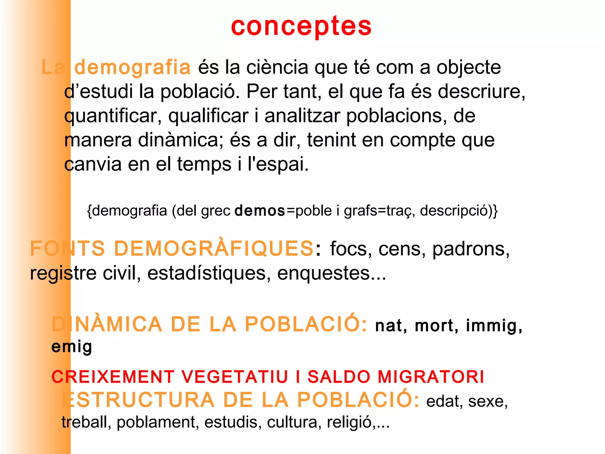 conceptes
 La demografia és la ciència que té com a objecte
   d’estudi la població. Per tant, el que fa és descriure,
   quantificar, qualificar i analitzar poblacions, de
   manera dinàmica; és a dir, tenint en compte que
   canvia en el temps i l'espai.

      {demografia (del grec demos=poble i grafs=traç, descripció)}

FONTS DEMOGRÀFIQUES: focs, cens, padrons,
registre civil, estadístiques, enquestes...

  DINÀMICA DE LA POBLACIÓ: nat, mort, immig,
  emig
  CREIXEMENT VEGETATIU I SALDO MIGRATORI
   ESTRUCTURA DE LA POBLACIÓ: edat, sexe,
   treball, poblament, estudis, cultura, religió,...
 