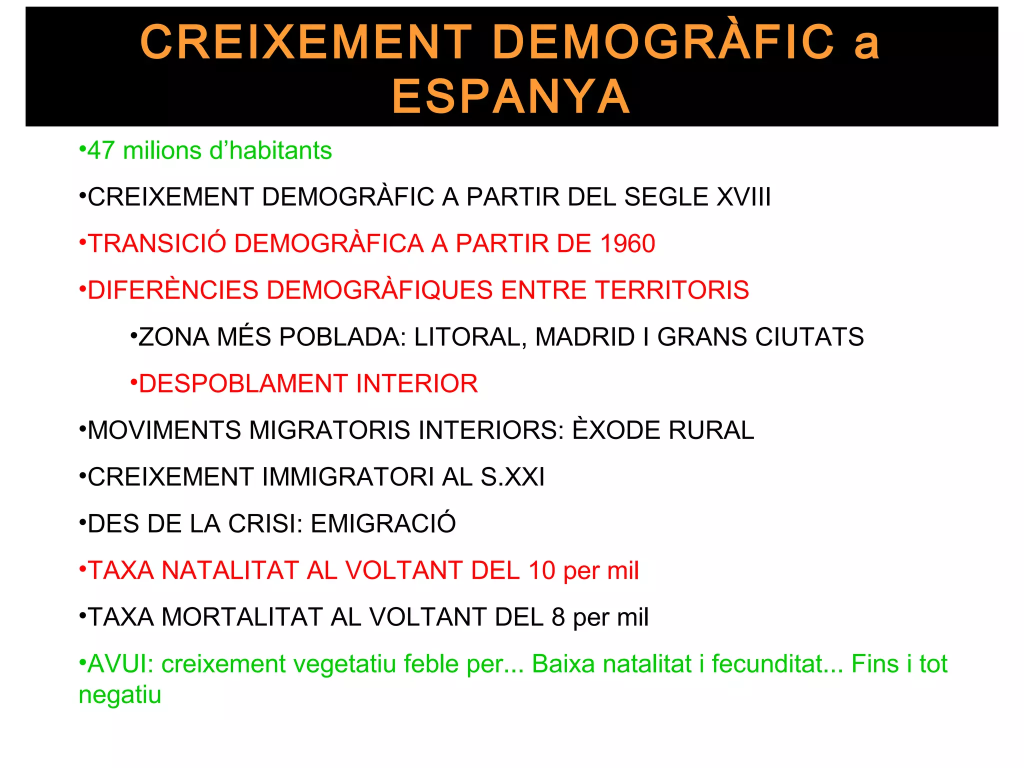CREIXEMENT DEMOGRÀFIC a
             ESPANYA
•47 milions d’habitants
•CREIXEMENT DEMOGRÀFIC A PARTIR DEL SEGLE XVIII
•TRANSICIÓ DEMOGRÀFICA A PARTIR DE 1960
•DIFERÈNCIES DEMOGRÀFIQUES ENTRE TERRITORIS
    •ZONA MÉS POBLADA: LITORAL, MADRID I GRANS CIUTATS
    •DESPOBLAMENT INTERIOR
•MOVIMENTS MIGRATORIS INTERIORS: ÈXODE RURAL
•CREIXEMENT IMMIGRATORI AL S.XXI
•DES DE LA CRISI: EMIGRACIÓ
•TAXA NATALITAT AL VOLTANT DEL 10 per mil
•TAXA MORTALITAT AL VOLTANT DEL 8 per mil
•AVUI: creixement vegetatiu feble per... Baixa natalitat i fecunditat... Fins i tot
negatiu
 
