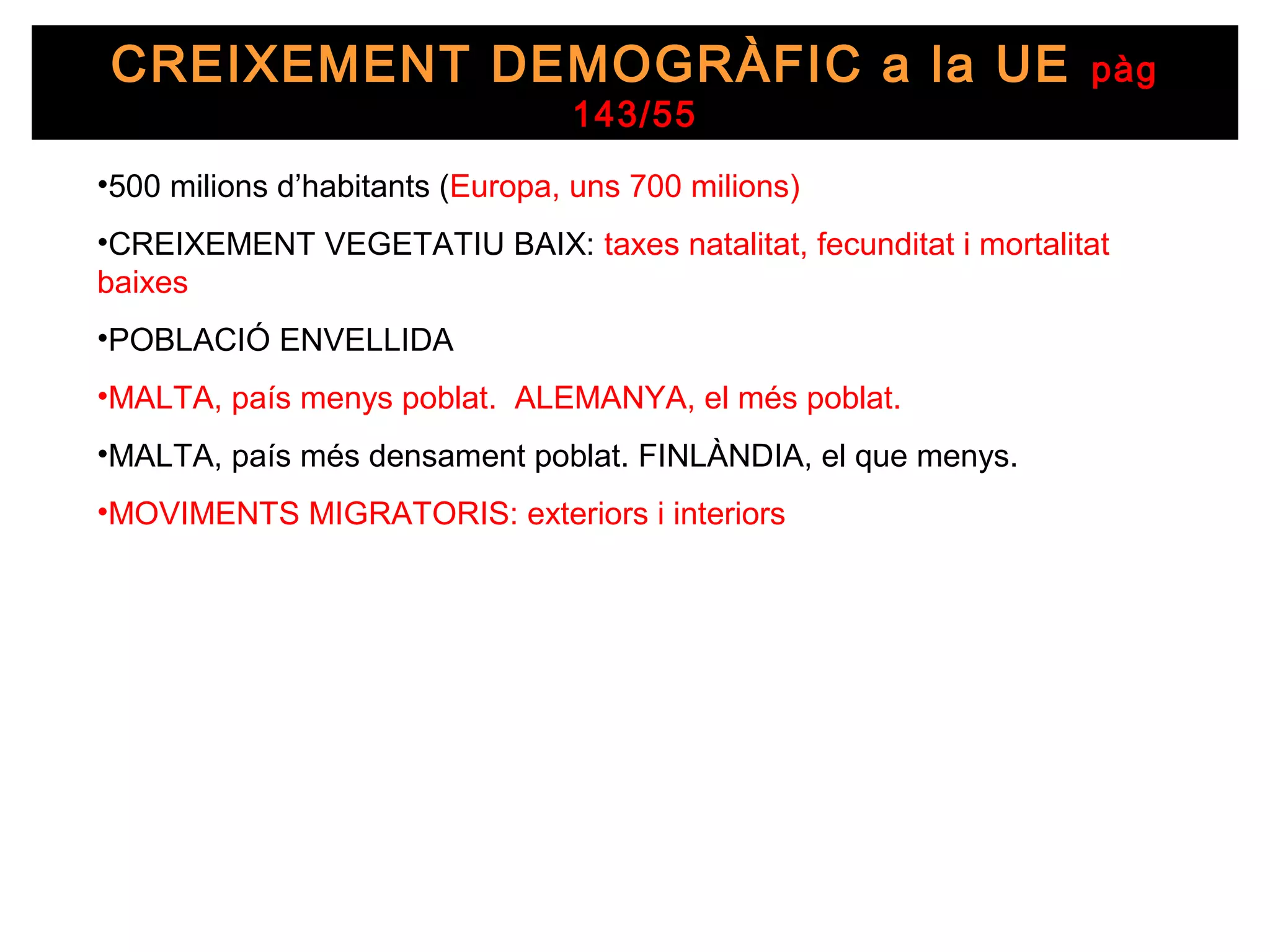 CREIXEMENT DEMOGRÀFIC a la UE                                     pàg
                                 143/55
•500 milions d’habitants (Europa, uns 700 milions)
•CREIXEMENT VEGETATIU BAIX: taxes natalitat, fecunditat i mortalitat
baixes
•POBLACIÓ ENVELLIDA
•MALTA, país menys poblat. ALEMANYA, el més poblat.
•MALTA, país més densament poblat. FINLÀNDIA, el que menys.
•MOVIMENTS MIGRATORIS: exteriors i interiors
 