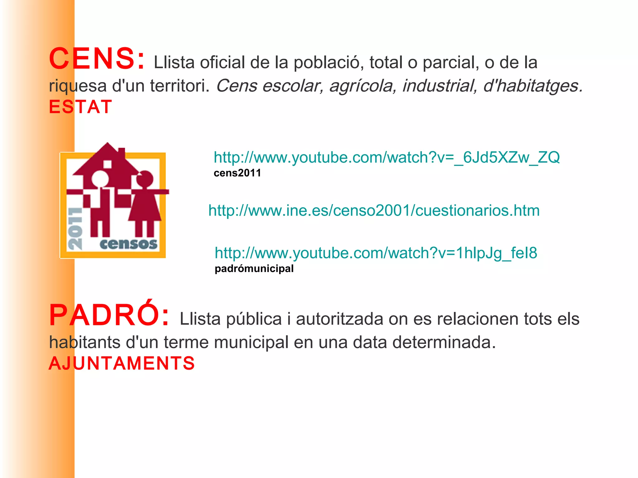 CENS:         Llista oficial de la població, total o parcial, o de la
riquesa d'un territori. Cens escolar, agrícola, industrial, d'habitatges.
ESTAT

                      http://www.youtube.com/watch?v=_6Jd5XZw_ZQ
                      cens2011


                     http://www.ine.es/censo2001/cuestionarios.htm

                      http://www.youtube.com/watch?v=1hlpJg_feI8
                      padrómunicipal



PADRÓ: Llista pública i autoritzada on es relacionen tots els
habitants d'un terme municipal en una data determinada.
AJUNTAMENTS
 