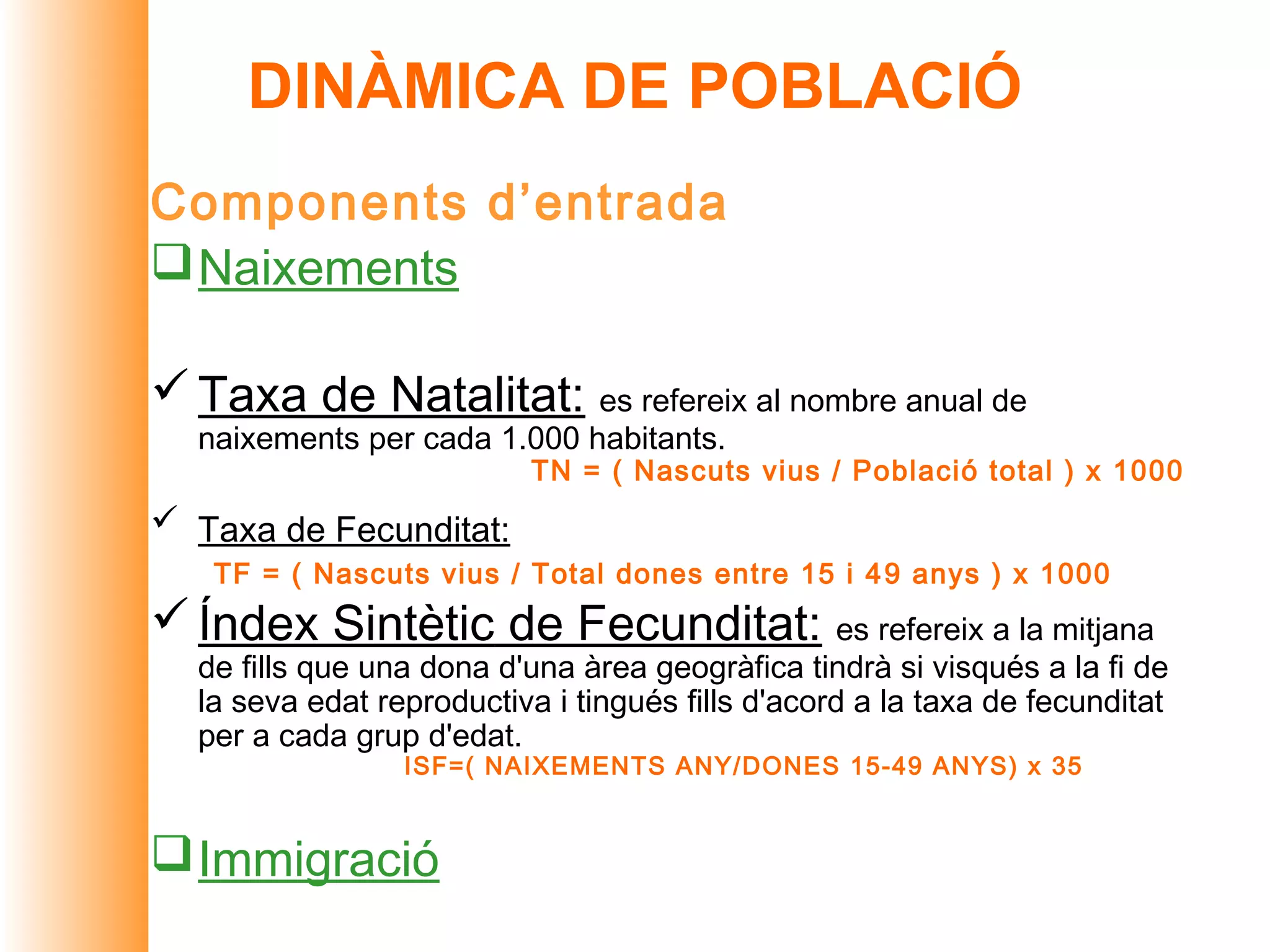 DINÀMICA DE POBLACIÓ
Components d’entrada
 Naixements

 Taxa de Natalitat: es refereix al nombre anual de
  naixements per cada 1.000 habitants.
                           TN = ( Nascuts vius / Població total ) x 1000
 Taxa de Fecunditat:
   TF = ( Nascuts vius / Total dones entre 15 i 4 9 anys ) x 1000
 Índex Sintètic de Fecunditat: es refereix a la mitjana
  de fills que una dona d'una àrea geogràfica tindrà si visqués a la fi de
  la seva edat reproductiva i tingués fills d'acord a la taxa de fecunditat
  per a cada grup d'edat.
                 ISF=( NAIXEMENTS ANY/DONES 15-49 ANYS) x 35


 Immigració
 