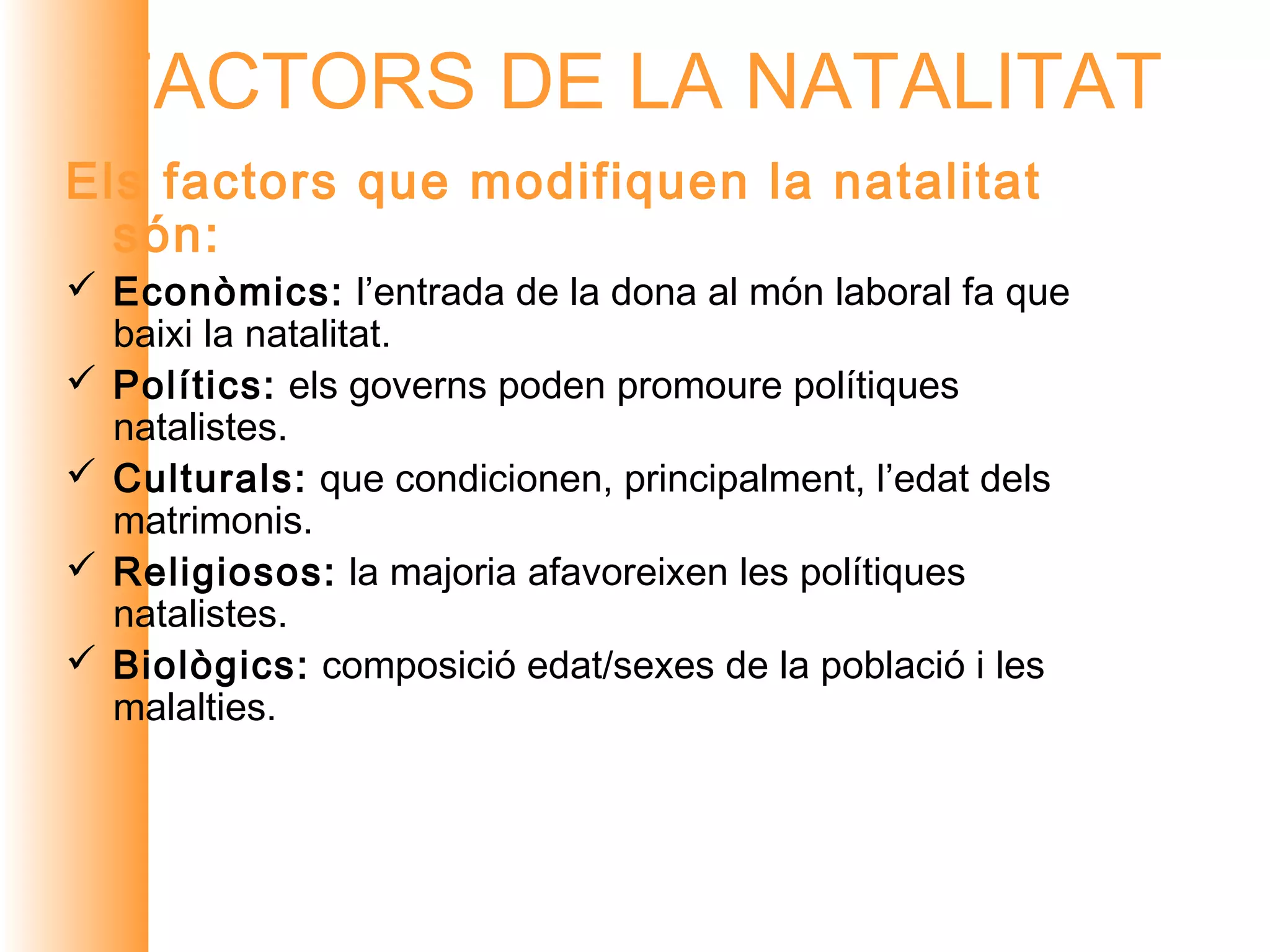 FACTORS DE LA NATALITAT
Els factors que modifiquen la natalitat
  són:
 Econòmics: l’entrada de la dona al món laboral fa que
  baixi la natalitat.
 Polítics: els governs poden promoure polítiques
  natalistes.
 Culturals: que condicionen, principalment, l’edat dels
  matrimonis.
 Religiosos: la majoria afavoreixen les polítiques
  natalistes.
 Biològics: composició edat/sexes de la població i les
  malalties.
 
