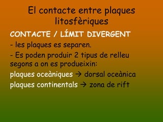 El contacte entre plaques
           litosfèriques
CONTACTE / LÍMIT DIVERGENT
- les plaques es separen.
- Es poden produir 2 tipus de relleu
segons a on es produeixin:
plaques oceàniques  dorsal oceànica
plaques continentals  zona de rift
 
