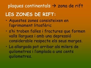 plaques continentals  zona de rift
LES ZONES DE RIFT:
• Aquestes zones consisteixen en
  l’aprimament litosfèric
• s’hi troben falles i fractures que formen
  valls llargues i amb una depressió
  considerable respecte els seus marges.
• La allargada pot arribar als milers de
  quilometres i l’amplada a uns cents
  quilometres.
 