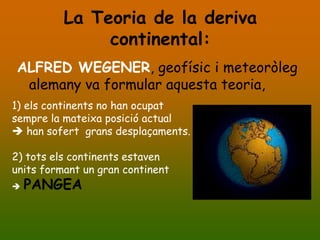 La Teoria de la deriva
               continental:
ALFRED WEGENER, geofísic i meteoròleg
 alemany va formular aquesta teoria,
1) els continents no han ocupat
sempre la mateixa posició actual
 han sofert grans desplaçaments.

2) tots els continents estaven
units formant un gran continent
   PANGEA
 