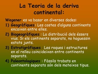 La Teoria de la deriva
             continental:
Wegener es va basar en diverses dades:
1) Geogràfiques: Les costes d’alguns continents
   encaixen entre elles.
2) Biogeogràfiques : La distribució dels éssers
   vius. Si els continents separats, no haguessin
   estats junts.
3) Estratigràfiques : Les roques i estructures
   en el relleu coincideixen entre continents
   separats.
4) Paleontologiques : Fòssils trobats en
   continents separats són dels mateixos tipus.
 
