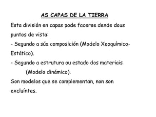 AS CAPAS DE LA TIERRA
Esta división en capas pode facerse dende dous
puntos de vista:
- Segundo a súa composición (Modelo Xeoquímico-
Estático).
- Segundo a estrutura ou estado dos materiais
(Modelo dinámico).
Son modelos que se complementan, non son
excluíntes.
 