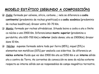 MODELO ESTÁTICO (SEGUNDO A COMPOSICIÓN)
 Codia: formada por osíxeno, silicio, carbono...; nela se diferencia a codia
continental (predominio de rochas graníticas) e a codia oceánica (predominio
de rochas basálticas). Grosor entre 30-70 Km.
 Manto: formado por rochas ultrabásicas. Situada baixo a codia e ata o límite
co núcleo a uns 2900 Km. Diferenciamos manto superior (predomina a
peridotita; ata 600-700 Km) e inferior (máis denso; ata os 2900Km). Grosor
duns 10 Km.
 Núcleo: suponse formado sobre todo por ferro (85%), niquel (5%) e
elementos non metálicos (10%) por analoxía cos sideritos. Se diferencia un
núcleo externo fluido que vai dos 2900 Km ata os 5150 Km e un interno sólido
ata o centro da Terra. As correntes de convección no seno do núcleo externo
respecto ao interno sólido son as responsables do campo magnético terrestre.
 