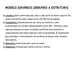 MODELO DINÁMICO (SEGUNDO A ESTRUTURA)
 Litosfera: Está constituída pola codia e unha parte do manto superior. En
zonas continentais pode chegar preto dos 400 Km de espesor.
 Astenosfera: Inmediatamente por baixo da litosfera a unha
profundidade moi variable (habitualmente entre 100 – 200 Km) é unha
capa que sabemos se atopa en estado semifluido como demostra o
comportamento das ondas sísmicas a esta profundidade. É fundamental
para entender o funcionamento da tectónica de placas como veremos
máis adiante.
 Mesosfera: Constituida polo resto do manto.
 Endosfera: Formada polo núcleo externo e interno.
 