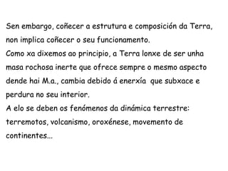 Sen embargo, coñecer a estrutura e composición da Terra,
non implica coñecer o seu funcionamento.
Como xa dixemos ao principio, a Terra lonxe de ser unha
masa rochosa inerte que ofrece sempre o mesmo aspecto
dende hai M.a., cambia debido á enerxía que subxace e
perdura no seu interior.
A elo se deben os fenómenos da dinámica terrestre:
terremotos, volcanismo, oroxénese, movemento de
continentes...
 