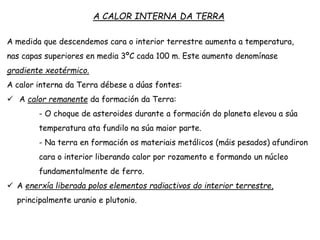 A medida que descendemos cara o interior terrestre aumenta a temperatura,
nas capas superiores en media 3ºC cada 100 m. Este aumento denomínase
gradiente xeotérmico.
A calor interna da Terra débese a dúas fontes:
 A calor remanente da formación da Terra:
- O choque de asteroides durante a formación do planeta elevou a súa
temperatura ata fundilo na súa maior parte.
- Na terra en formación os materiais metálicos (máis pesados) afundiron
cara o interior liberando calor por rozamento e formando un núcleo
fundamentalmente de ferro.
 A enerxía liberada polos elementos radiactivos do interior terrestre,
principalmente uranio e plutonio.
A CALOR INTERNA DA TERRA
 