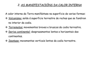 2. AS MANIFESTACIÓNS DA CALOR INTERNA
A calor interna da Terra maniféstase na superficie de varias formas:
 Vulcanismo: saída á superficie terrestre de rochas que se fundiron
no interior da codia.
 Terremotos: movementos breves e bruscos da codia terrestre.
 Deriva continental: desprazamentos lentos e horizontais dos
continentes.
 Isostase: movementos verticais lentos da codia terrestre.
 