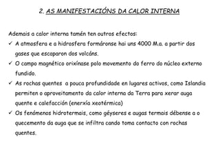 2. AS MANIFESTACIÓNS DA CALOR INTERNA
Ademais a calor interna tamén ten outros efectos:
 A atmosfera e a hidrosfera formáronse hai uns 4000 M.a. a partir dos
gases que escaparon dos volcáns.
 O campo magnético orixínase polo movemento do ferro do núcleo externo
fundido.
 As rochas quentes a pouca profundidade en lugares activos, como Islandia
permiten o aproveitamento da calor interna da Terra para xerar auga
quente e calefacción (enerxía xeotérmica)
 Os fenómenos hidrotermais, como géyseres e augas termais débense a o
quecemento da auga que se infiltra cando toma contacto con rochas
quentes.
 