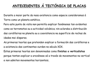 ANTECEDENTES Á TECTÓNICA DE PLACAS
Durante a maior parte da nosa existencia como especie consideramos á
Terra como un planeta estático.
Pero este punto de vista non permitía explicar fenómenos tan evidentes
como os terremotos ou a actividad volcánica; nin aclaraba a distribución
das cordilleiras no planeta ou a coexistencia na superficie de rochas de
idades moi dispares.
As primeras teorías que pretenden explicar a formación das cordilleiras e
a existencia dos continentes xurden no século XIX.
Estas primeras teorías son denominadas como fixistas o verticalistas
porque tentan explicar a oroxénese só a través de movementos na vertical
e non admiten movementos horizontais.
 