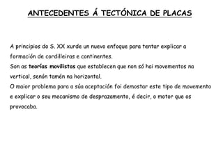 A principios do S. XX xurde un nuevo enfoque para tentar explicar a
formación de cordilleiras e continentes.
Son as teorías movilistas que establecen que non só hai movementos na
vertical, senón tamén na horizontal.
O maior problema para a súa aceptación foi demostar este tipo de movemento
e explicar o seu mecanismo de desprazamento, é decir, o motor que os
provocaba.
ANTECEDENTES Á TECTÓNICA DE PLACAS
 