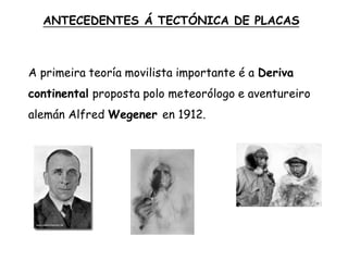 A primeira teoría movilista importante é a Deriva
continental proposta polo meteorólogo e aventureiro
alemán Alfred Wegener en 1912.
ANTECEDENTES Á TECTÓNICA DE PLACAS
 