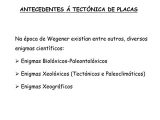 Na época de Wegener existían entre outros, diversos
enigmas científicos:
 Enigmas Biolóxicos-Paleontolóxicos
 Enigmas Xeolóxicos (Tectónicos e Paleoclimáticos)
 Enigmas Xeográficos
ANTECEDENTES Á TECTÓNICA DE PLACAS
 