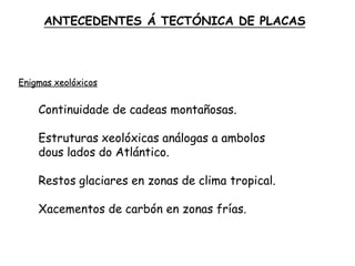Enigmas xeolóxicos
Continuidade de cadeas montañosas.
Estruturas xeolóxicas análogas a ambolos
dous lados do Atlántico.
Restos glaciares en zonas de clima tropical.
Xacementos de carbón en zonas frías.
ANTECEDENTES Á TECTÓNICA DE PLACAS
 