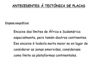 Enigmas xeográficos
Encaixe dos límites de África e Sudamérica
especialmente, pero tamén doutros continentes.
Ese encaixe é todavía moito maior se en lugar de
considerar as zonas emerxidas, considerase
como límite as plataformas continentales.
ANTECEDENTES Á TECTÓNICA DE PLACAS
 