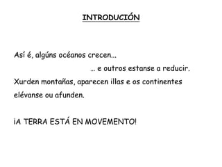INTRODUCIÓN
Así é, algúns océanos crecen...
… e outros estanse a reducir.
Xurden montañas, aparecen illas e os continentes
elévanse ou afunden.
¡A TERRA ESTÁ EN MOVEMENTO!
 