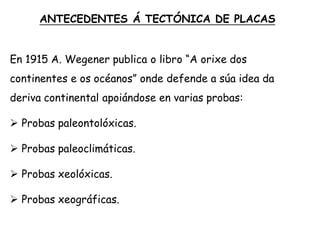 En 1915 A. Wegener publica o libro “A orixe dos
continentes e os océanos” onde defende a súa idea da
deriva continental apoiándose en varias probas:
 Probas paleontolóxicas.
 Probas paleoclimáticas.
 Probas xeolóxicas.
 Probas xeográficas.
ANTECEDENTES Á TECTÓNICA DE PLACAS
 