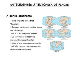 A deriva continental
Teoría proposta por Alfred
Wegener:
Todos os continentes estaban unidos
nun só: Panxea.
Fai 200 m.a. rompeuse Panxea.
Os continentes comezaron a
moverse: Deriva continental.
 Aporta as probas dese movemento.
 O “efecto proa” deste movemento
levantaría as cordilleiras.
ANTECEDENTES Á TECTÓNICA DE PLACAS
 