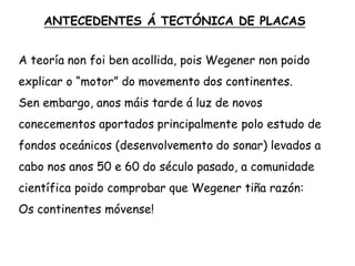 A teoría non foi ben acollida, pois Wegener non poido
explicar o “motor” do movemento dos continentes.
Sen embargo, anos máis tarde á luz de novos
conecementos aportados principalmente polo estudo de
fondos oceánicos (desenvolvemento do sonar) levados a
cabo nos anos 50 e 60 do século pasado, a comunidade
científica poido comprobar que Wegener tiña razón:
Os continentes móvense!
ANTECEDENTES Á TECTÓNICA DE PLACAS
 