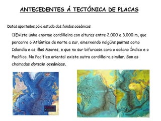Datos aportados polo estudo dos fondos oceánicos
Existe unha enorme cordilleira con alturas entre 2.000 e 3.000 m, que
percorre o Atlántico de norte a sur, emerxendo nalgúns puntos como
Islandia e as illas Azores, e que no sur bifurcase cara o océano Índico e o
Pacífico. No Pacífico oriental existe outra cordilleira similar. Son as
chamadas dorsais oceánicas.
ANTECEDENTES Á TECTÓNICA DE PLACAS
 