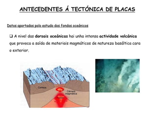  A nivel das dorsais oceánicas hai unha intensa actividade volcánica
que provoca a saída de materiais magmáticos de natureza basáltica cara
o exterior.
ANTECEDENTES Á TECTÓNICA DE PLACAS
Datos aportados polo estudo dos fondos oceánicos
 