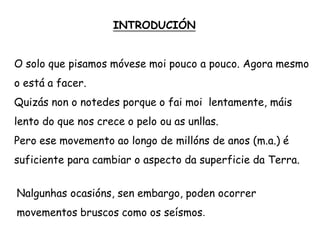 INTRODUCIÓN
O solo que pisamos móvese moi pouco a pouco. Agora mesmo
o está a facer.
Quizás non o notedes porque o fai moi lentamente, máis
lento do que nos crece o pelo ou as unllas.
Pero ese movemento ao longo de millóns de anos (m.a.) é
suficiente para cambiar o aspecto da superficie da Terra.
Nalgunhas ocasións, sen embargo, poden ocorrer
movementos bruscos como os seísmos.
 