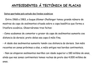  Entre 1968 e 1983, o buque Glomar Challenger tomou grande número de
mostras da capa de sedimentos situada sobre a capa basáltica que forma a
litosfera oceánica. Observáronse tres feitos:
- Como acabamos de comentar o grosor da capa de sedimentos aumenta coa
distancia ás dorsais; preto delas esa capa é máis fina.
- A idade dos sedimentos aumenta tamén coa distancia ás dorsais. Son máis
recentes en zonas próximas a elas, e máis antigos nos bordos continentais.
- Non se atoparon sedimentos mariños con idade superior a 180 millóns de anos,
aínda que nas zonas continentais temos rochas de preto dos 4.000 millóns de
anos.
ANTECEDENTES Á TECTÓNICA DE PLACAS
Datos aportados polo estudo dos fondos oceánicos
 