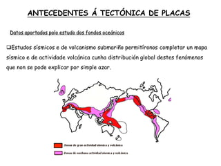 Estudos sísmicos e de volcanismo submariño permitíronos completar un mapa
sísmico e de actividade volcánica cunha distribución global destes fenómenos
que non se pode explicar por simple azar.
ANTECEDENTES Á TECTÓNICA DE PLACAS
Datos aportados polo estudo dos fondos oceánicos
 