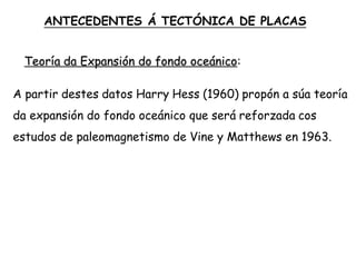 Teoría da Expansión do fondo oceánico:
A partir destes datos Harry Hess (1960) propón a súa teoría
da expansión do fondo oceánico que será reforzada cos
estudos de paleomagnetismo de Vine y Matthews en 1963.
ANTECEDENTES Á TECTÓNICA DE PLACAS
 