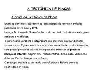A TECTÓNICA DE PLACAS
A orixe da Tectónica de Placas
Diversos científicos esbozaron as ideas básicas da teoría en artículos
publicados entre 1968 y 1971.
Hoxe, a Tectónica de Placas é unha teoría aceptada maioritariamente polos
xeólogos e xeofísicos.
É unha teoría xeralista e integradora que pretende explicar distintos
fenómenos xeológicos, que antes se explicaban mediante teorías inconexas,
cuns poucos principios básicos. Nela podemos enmarcar os procesos
xeológicos internos: magmatismo, metamorfismo, sismicidade, volcanismo,
deformacións tectónicas e oroxénese.
O seu papel equivale ao da teoría da evolución en Bioloxía ou ao da
relatividade en Física.
 