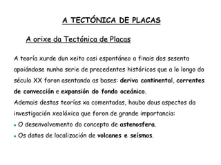A teoría xurde dun xeito casi espontáneo a finais dos sesenta
apoiándose nunha serie de precedentes históricos que a lo longo do
século XX foron asentando as bases: deriva continental, correntes
de convección e expansión do fondo oceánico.
Ademais destas teorías xa comentadas, houbo dous aspectos da
investigación xeolóxica que foron de grande importancia:
O desenvolvemento do concepto de astenosfera.
Os datos de localización de volcanes e seísmos.
A TECTÓNICA DE PLACAS
A orixe da Tectónica de Placas
 