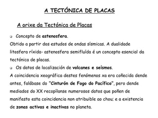  Concepto de astenosfera.
Obtido a partir dos estudos de ondas sísmicas. A dualidade
litosfera ríxida- astenosfera semifluída é un concepto esencial da
tectónica de placas.
 Os datos de localización de volcanes e seísmos.
A coincidencia xeográfica destes fenómenos xa era coñecida dende
antes, falábase do “Cinturón de Fogo do Pacífico”, pero dende
mediados do XX recopílanse numerosos datos que poñen de
manifesto esta coincidencia non atribuible ao chou; e a existencia
de zonas activas e inactivas no planeta.
A TECTÓNICA DE PLACAS
A orixe da Tectónica de Placas
 