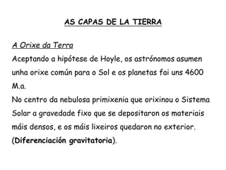 AS CAPAS DE LA TIERRA
A Orixe da Terra
Aceptando a hipótese de Hoyle, os astrónomos asumen
unha orixe común para o Sol e os planetas fai uns 4600
M.a.
No centro da nebulosa primixenia que orixinou o Sistema
Solar a gravedade fixo que se depositaron os materiais
máis densos, e os máis lixeiros quedaron no exterior.
(Diferenciación gravitatoria).
 