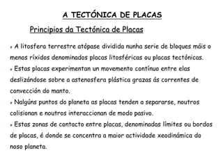 Principios da Tectónica de Placas
A litosfera terrestre atópase dividida nunha serie de bloques máis o
menos ríxidos denominados placas litosféricas ou placas tectónicas.
Estas placas experimentan un movemento contínuo entre elas
deslizándose sobre a astenosfera plástica grazas ás correntes de
convección do manto.
Nalgúns puntos do planeta as placas tenden a separarse, noutros
colisionan e noutros interaccionan de modo pasivo.
Estas zonas de contacto entre placas, denominadas límites ou bordos
de placas, é donde se concentra a maior actividade xeodinámica do
noso planeta.
A TECTÓNICA DE PLACAS
 