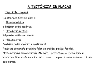 Tipos de placas
Existen tres tipos de placas:
 Placas oceánicas
Só posúen codia oceánica.
 Placas continentais
Só posúen codia continental.
 Placas mixtas
Conteñen codia oceánica e continental.
Respecto ao tamaño podemos falar de grandes placas: Pacífica,
Nortemericana, Suramericana, Africana, Euroasiática, Australoíndica e
Antártica. Xunto a éstas hai un certo número de placas menores como a Nazca
ou a Caribe.
A TECTÓNICA DE PLACAS
 