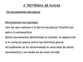 Movimientos horizontales
Son los que realizan a la deriva las placas litosféricas
sobre la astenosfera.
Estos movimientos determinan la colisión, la separación
o el contacto pasivo entre las distintas placas.
Actualmente se ha determinado la velocidad de estos
movimientos y en media es de unos cm/año.
A TECTÓNICA DE PLACAS
Os movementos das placas
 