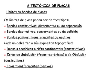 Límites ou bordos de placas
Os límites de placa poden ser de tres tipos:
Bordos construtivos, diverxentes ou de separación
Bordos destrutivos, converxentes ou de colisión
Bordos pasivos, transformantes ou neutros
Cada un deles ten a súa expresión topográfica:
Dorsais oceánicas e rifts continentais (construtivos)
Zonas de Subdución (fosas tectónicas) e de Obdución
(destrutivos)
Faias transformantes (pasivos)
A TECTÓNICA DE PLACAS
 